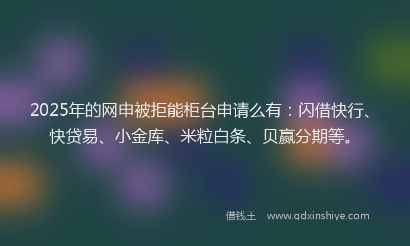2025年的网申被拒能柜台申请么有：闪借快行、快贷易、小金库、米粒白条、贝赢分期等。