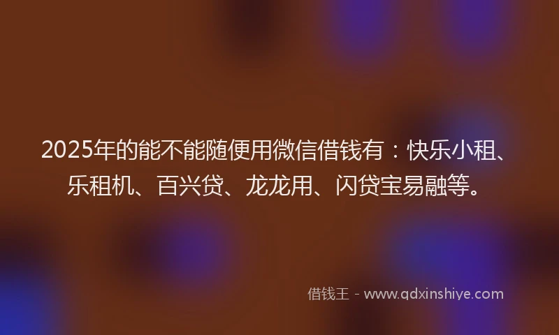 2025年的能不能随便用微信借钱有：快乐小租、乐租机、百兴贷、龙龙用、闪贷宝易融等。