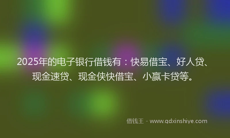 2025年的电子银行借钱有：快易借宝、好人贷、现金速贷、现金侠快借宝、小赢卡贷等。
