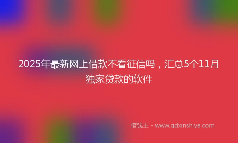 2025年最新网上借款不看征信吗，汇总5个11月独家贷款的软件