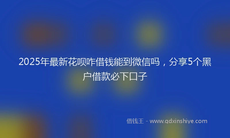 2025年最新花呗咋借钱能到微信吗，分享5个黑户借款必下口子