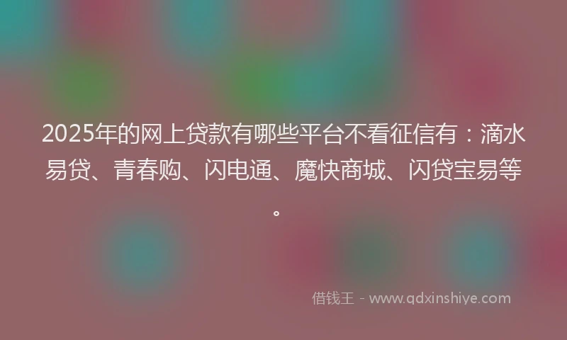 2025年的网上贷款有哪些平台不看征信有：滴水易贷、青春购、闪电通、魔快商城、闪贷宝易等。