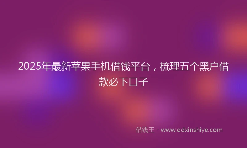 2025年最新苹果手机借钱平台，梳理五个黑户借款必下口子