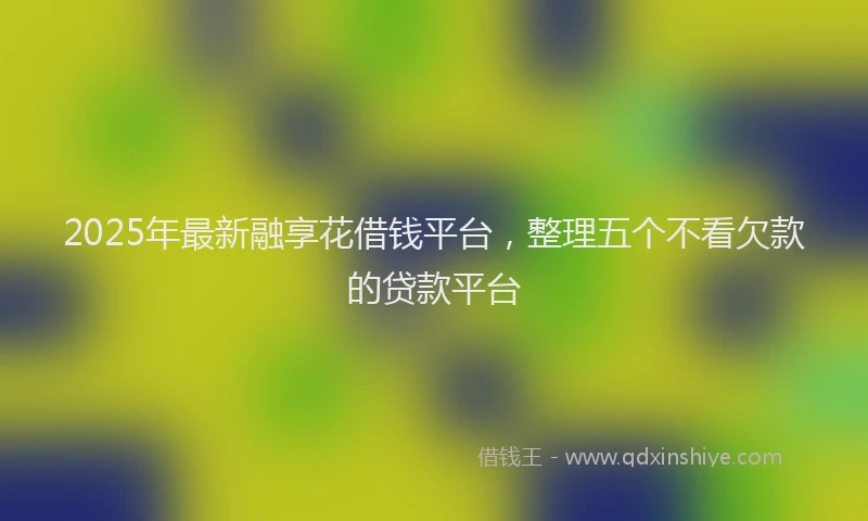 2025年最新融享花借钱平台，整理五个不看欠款的贷款平台