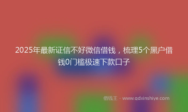 2025年最新证信不好微信借钱，梳理5个黑户借钱0门槛极速下款口子