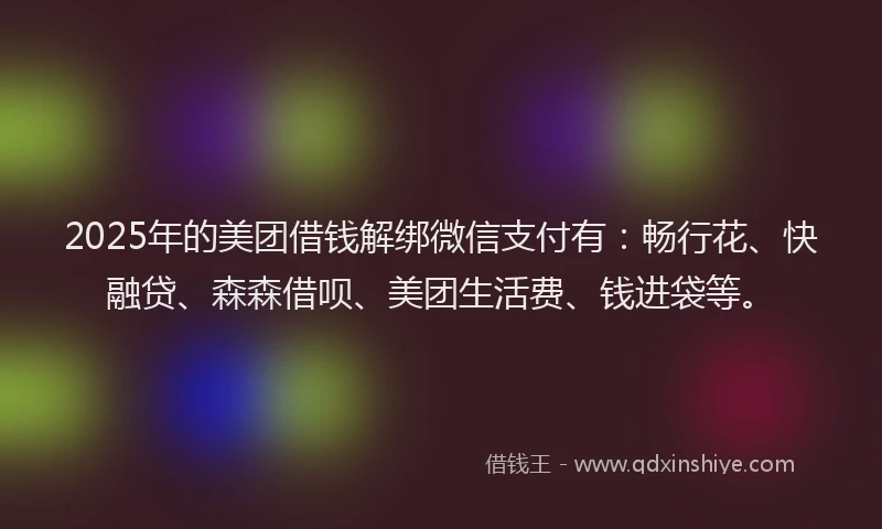 2025年的美团借钱解绑微信支付有：畅行花、快融贷、森森借呗、美团生活费、钱进袋等。