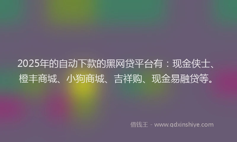 2025年的自动下款的黑网贷平台有：现金侠士、橙丰商城、小狗商城、吉祥购、现金易融贷等。