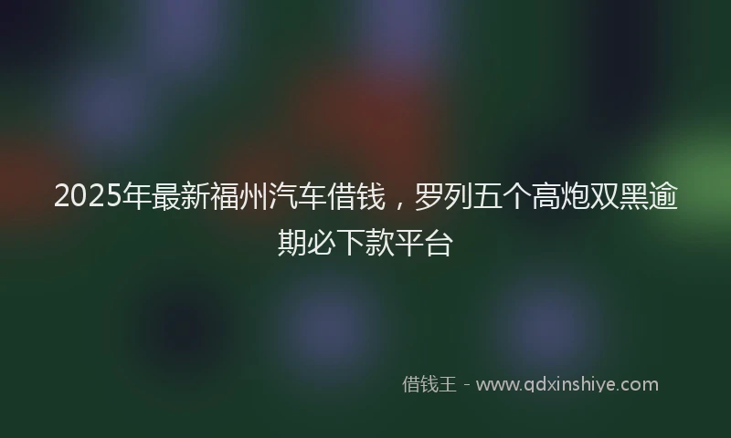 2025年最新福州汽车借钱，罗列五个高炮双黑逾期必下款平台