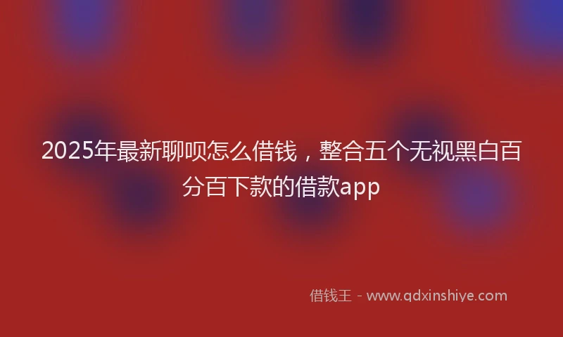 2025年最新聊呗怎么借钱，整合五个无视黑白百分百下款的借款app