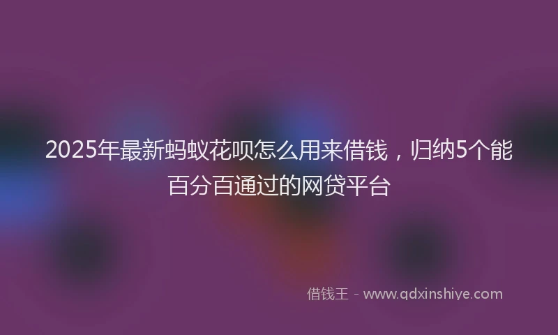 2025年最新蚂蚁花呗怎么用来借钱，归纳5个能百分百通过的网贷平台