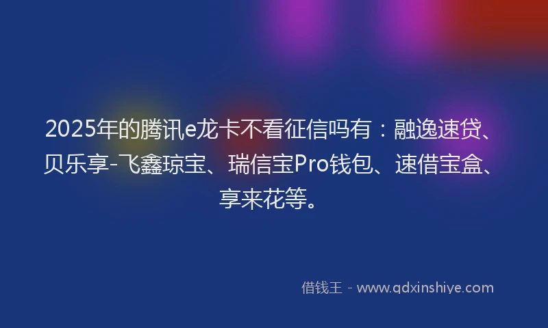 2025年的腾讯e龙卡不看征信吗有：融逸速贷、贝乐享-飞鑫琼宝、瑞信宝Pro钱包、速借宝盒、享来花等。