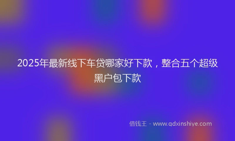 2025年最新线下车贷哪家好下款，整合五个超级黑户包下款