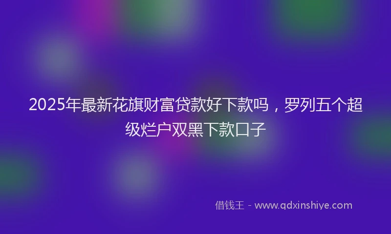 2025年最新花旗财富贷款好下款吗，罗列五个超级烂户双黑下款口子