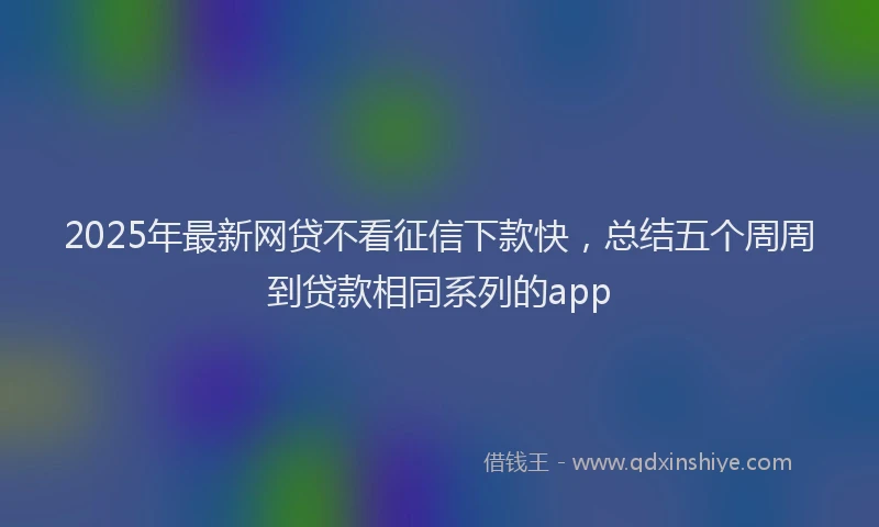 2025年最新网贷不看征信下款快，总结五个周周到贷款相同系列的app