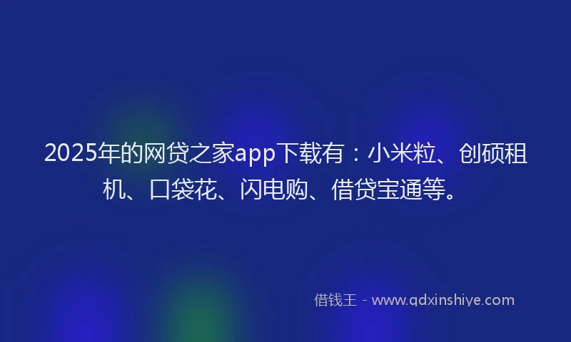 2025年的网贷之家app下载有：小米粒、创硕租机、口袋花、闪电购、借贷宝通等。