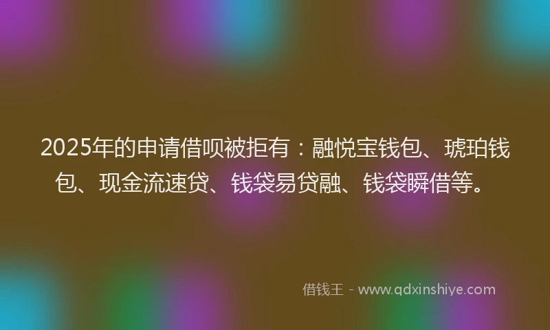 2025年的申请借呗被拒有：融悦宝钱包、琥珀钱包、现金流速贷、钱袋易贷融、钱袋瞬借等。