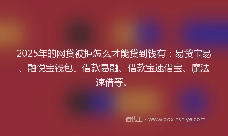 2025年的网贷被拒怎么才能贷到钱有：易贷宝易、融悦宝钱包、借款易融、借款宝速借宝、魔法速借等。