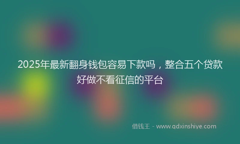 2025年最新翻身钱包容易下款吗，整合五个贷款好做不看征信的平台