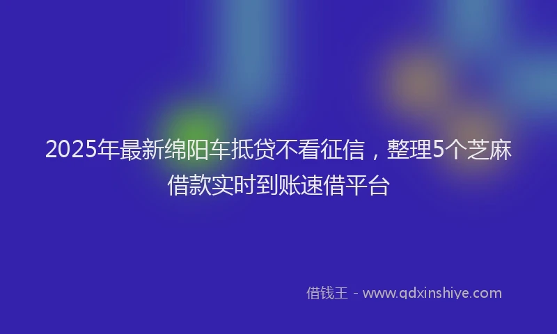 2025年最新绵阳车抵贷不看征信，整理5个芝麻借款实时到账速借平台