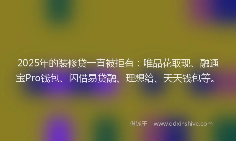 2025年的装修贷一直被拒有：唯品花取现、融通宝Pro钱包、闪借易贷融、理想给、天天钱包等。