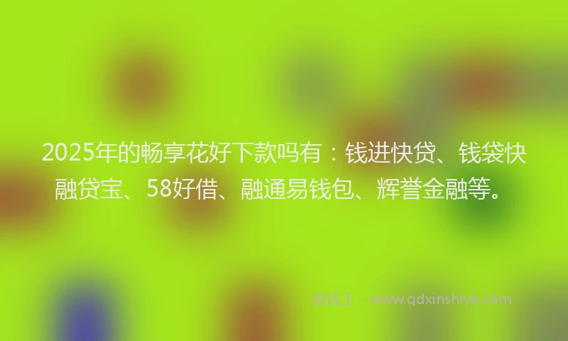 2025年的畅享花好下款吗有：钱进快贷、钱袋快融贷宝、58好借、融通易钱包、辉誉金融等。