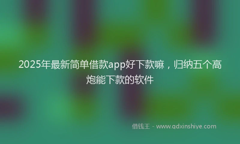 2025年最新简单借款app好下款嘛，归纳五个高炮能下款的软件