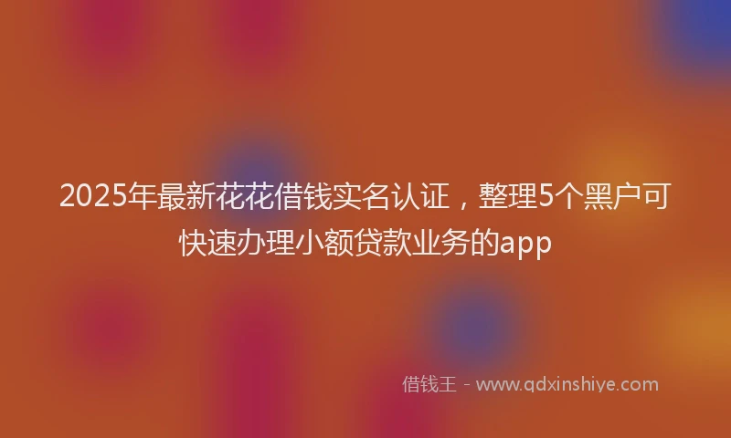 2025年最新花花借钱实名认证，整理5个黑户可快速办理小额贷款业务的app