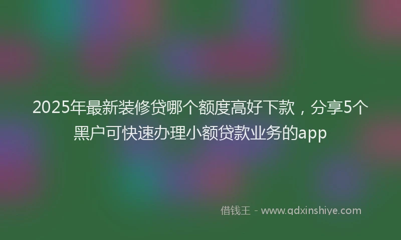 2025年最新装修贷哪个额度高好下款，分享5个黑户可快速办理小额贷款业务的app