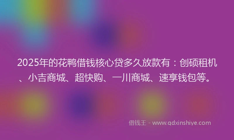 2025年的花鸭借钱核心贷多久放款有：创硕租机、小吉商城、超快购、一川商城、速享钱包等。