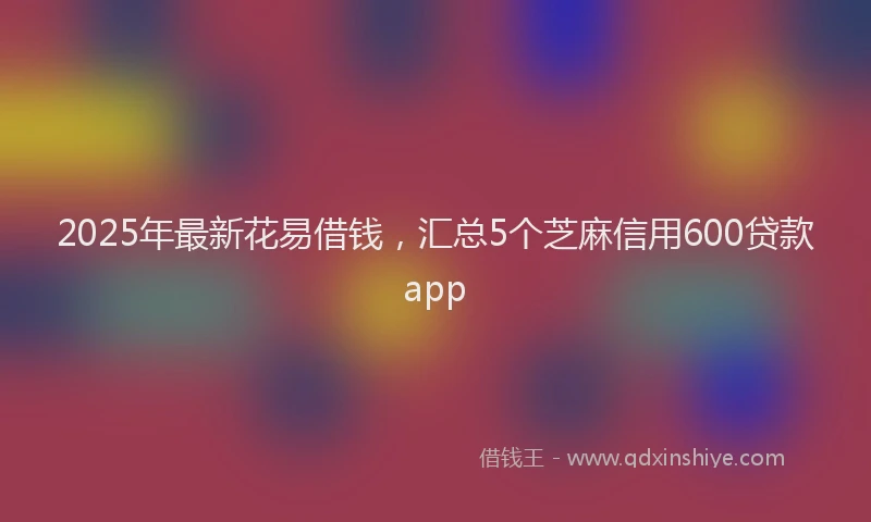 2025年最新花易借钱，汇总5个芝麻信用600贷款app