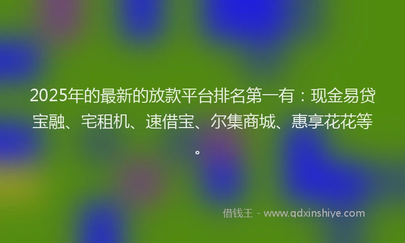 2025年的最新的放款平台排名第一有：现金易贷宝融、宅租机、速借宝、尔集商城、惠享花花等。