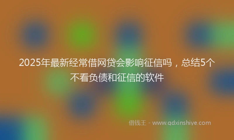2025年最新经常借网贷会影响征信吗，总结5个不看负债和征信的软件