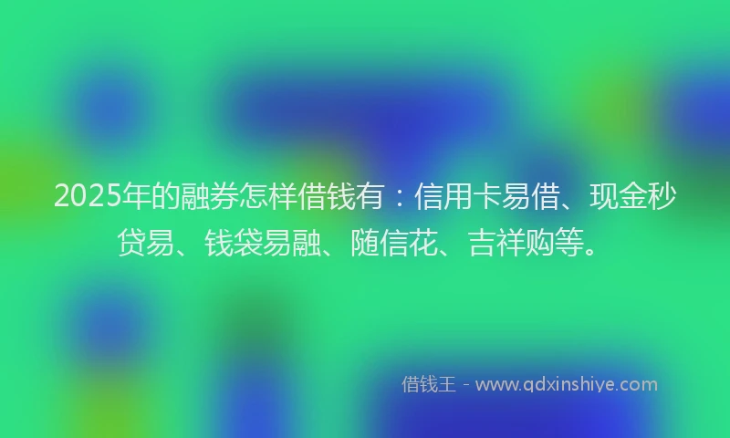 2025年的融券怎样借钱有：信用卡易借、现金秒贷易、钱袋易融、随信花、吉祥购等。