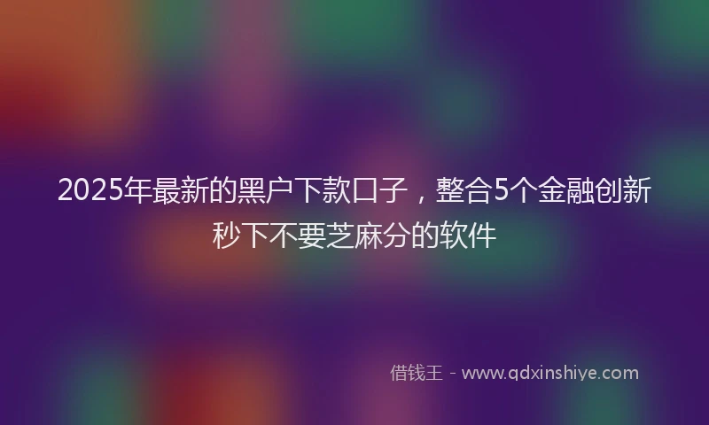2025年最新的黑户下款口子，整合5个金融创新秒下不要芝麻分的软件