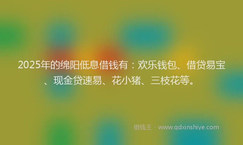 2025年的绵阳低息借钱有：欢乐钱包、借贷易宝、现金贷速易、花小猪、三枝花等。