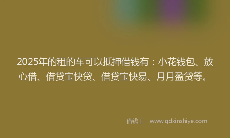 2025年的租的车可以抵押借钱有：小花钱包、放心借、借贷宝快贷、借贷宝快易、月月盈贷等。