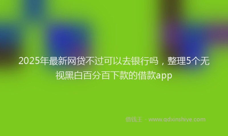 2025年最新网贷不过可以去银行吗，整理5个无视黑白百分百下款的借款app