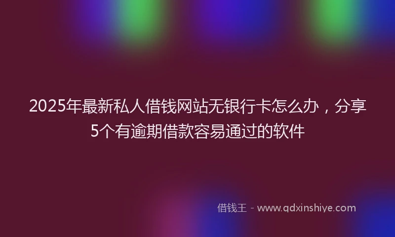 2025年最新私人借钱网站无银行卡怎么办，分享5个有逾期借款容易通过的软件