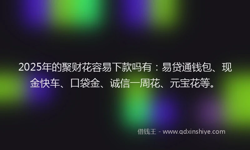 2025年的聚财花容易下款吗有：易贷通钱包、现金快车、口袋金、诚信一周花、元宝花等。
