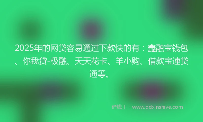 2025年的网贷容易通过下款快的有：鑫融宝钱包、你我贷-极融、天天花卡、羊小购、借款宝速贷通等。