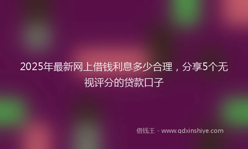 2025年最新网上借钱利息多少合理，分享5个无视评分的贷款口子