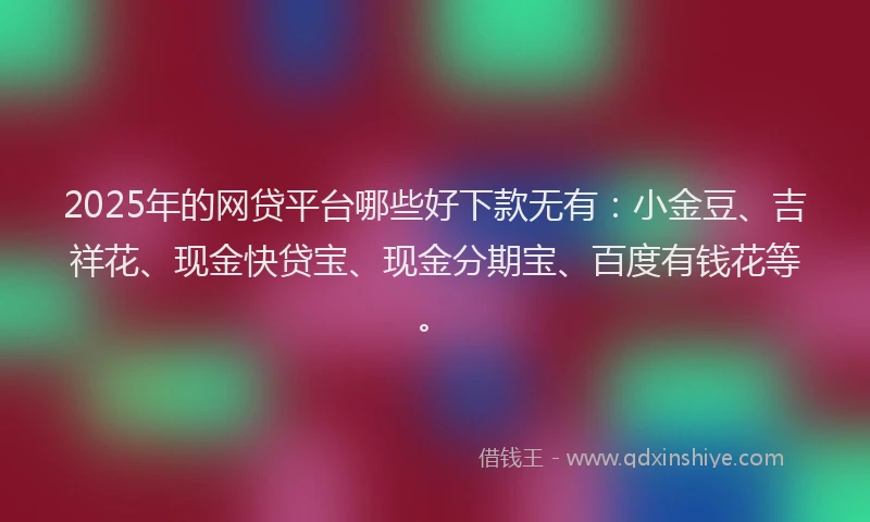2025年的网贷平台哪些好下款无有：小金豆、吉祥花、现金快贷宝、现金分期宝、百度有钱花等。