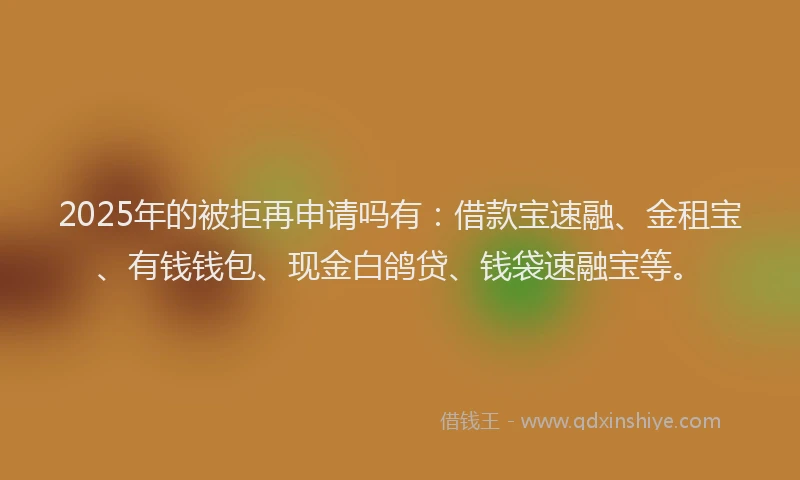 2025年的被拒再申请吗有：借款宝速融、金租宝、有钱钱包、现金白鸽贷、钱袋速融宝等。