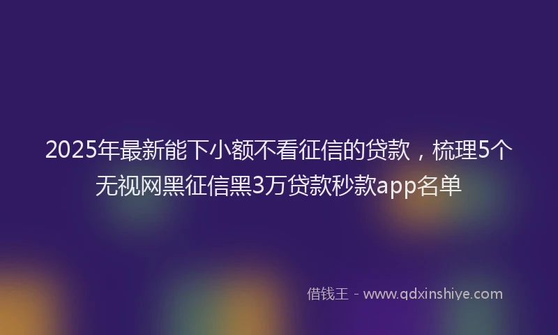 2025年最新能下小额不看征信的贷款，梳理5个无视网黑征信黑3万贷款秒款app名单