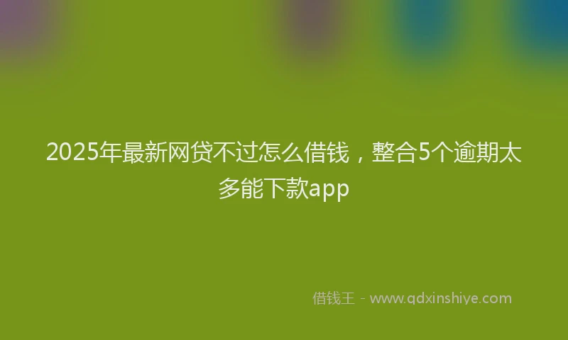 2025年最新网贷不过怎么借钱，整合5个逾期太多能下款app