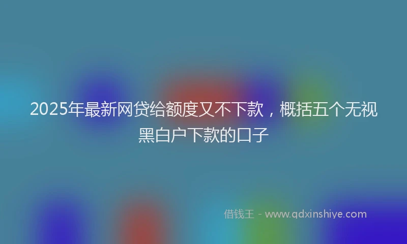 2025年最新网贷给额度又不下款，概括五个无视黑白户下款的口子