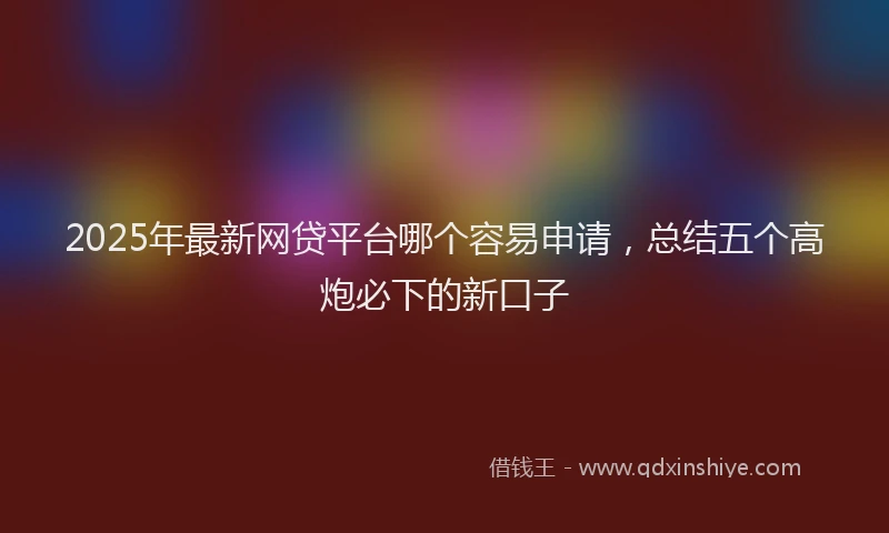 2025年最新网贷平台哪个容易申请，总结五个高炮必下的新口子