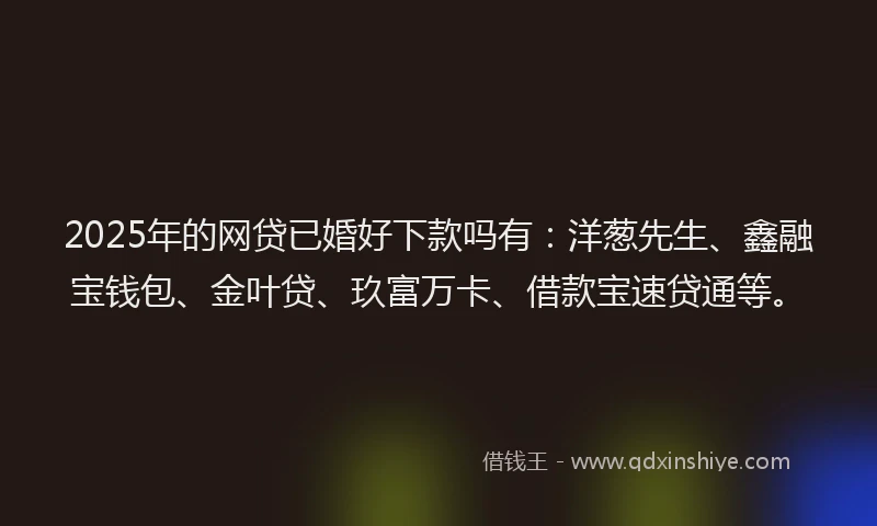 2025年的网贷已婚好下款吗有：洋葱先生、鑫融宝钱包、金叶贷、玖富万卡、借款宝速贷通等。