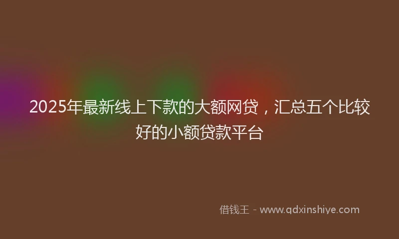 2025年最新线上下款的大额网贷，汇总五个比较好的小额贷款平台