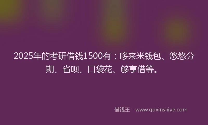 2025年的考研借钱1500有：哆来米钱包、悠悠分期、省呗、口袋花、够享借等。